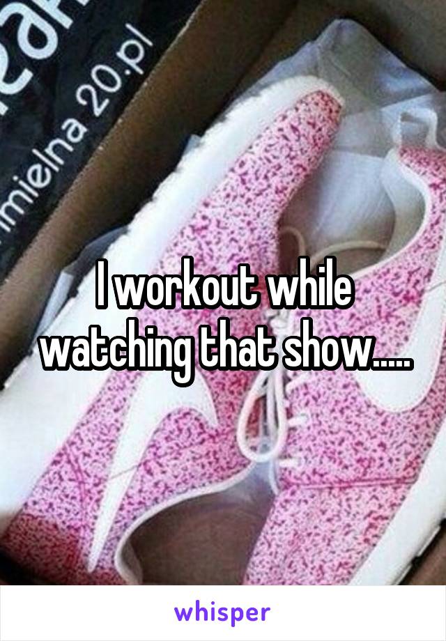 I workout while watching that show.....