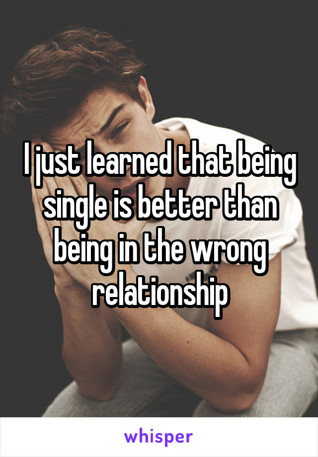 I just learned that being single is better than being in the wrong relationship