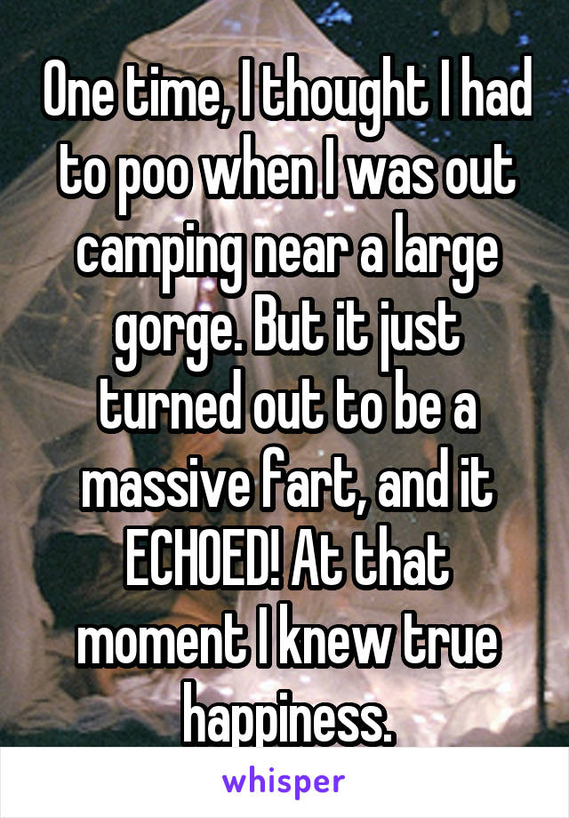 One time, I thought I had to poo when I was out camping near a large gorge. But it just turned out to be a massive fart, and it ECHOED! At that moment I knew true happiness.