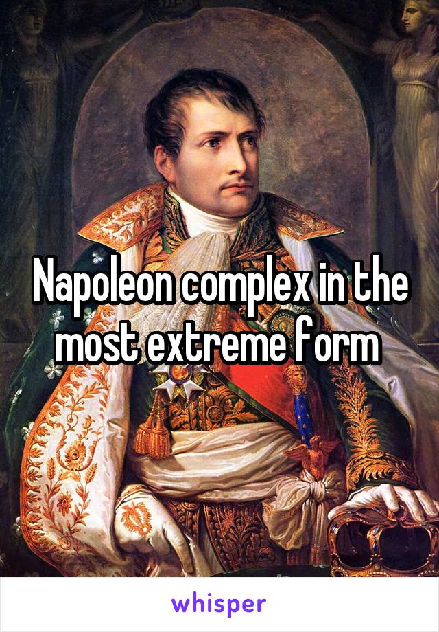 Napoleon complex in the most extreme form 