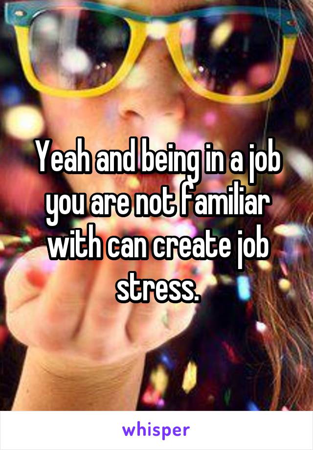 Yeah and being in a job you are not familiar with can create job stress.