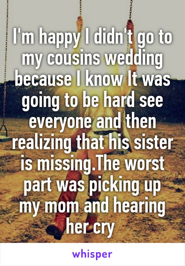 I'm happy I didn't go to my cousins wedding because I know It was going to be hard see everyone and then realizing that his sister is missing.The worst part was picking up my mom and hearing her cry 