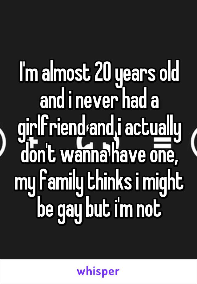 I'm almost 20 years old and i never had a girlfriend and i actually don't wanna have one, my family thinks i might be gay but i'm not