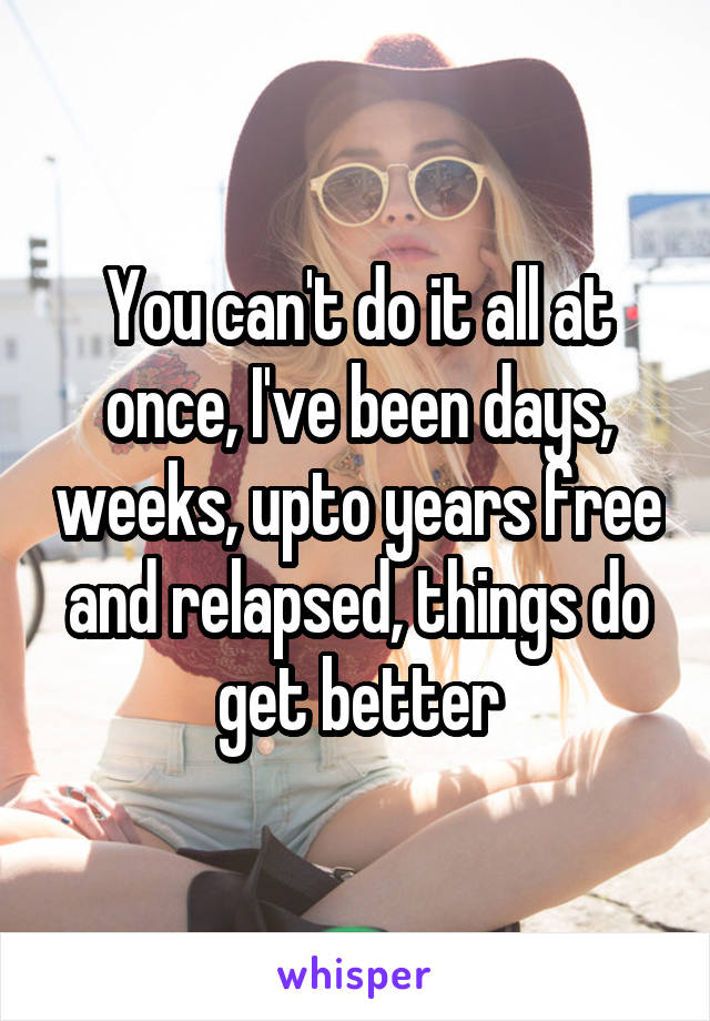 You can't do it all at once, I've been days, weeks, upto years free and relapsed, things do get better