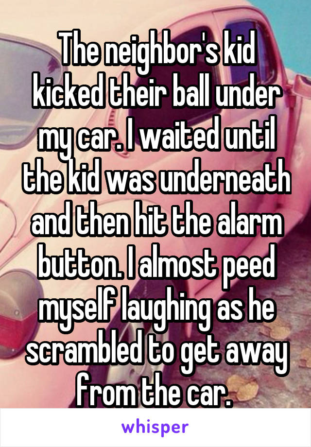 The neighbor's kid kicked their ball under my car. I waited until the kid was underneath and then hit the alarm button. I almost peed myself laughing as he scrambled to get away from the car. 
