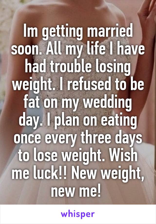 Im getting married soon. All my life I have had trouble losing weight. I refused to be fat on my wedding day. I plan on eating once every three days to lose weight. Wish me luck!! New weight, new me! 