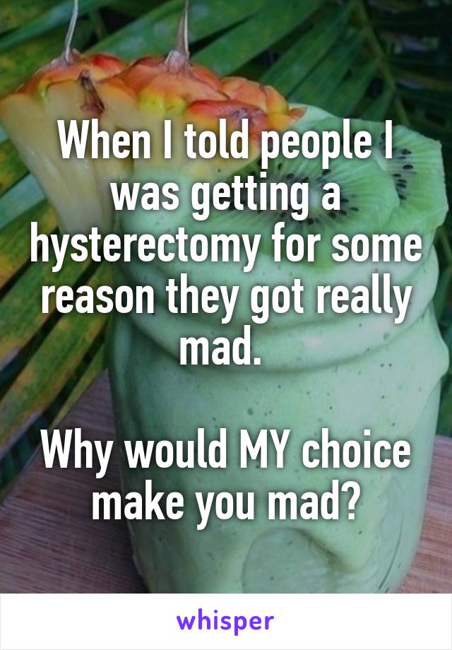 When I told people I was getting a hysterectomy for some reason they got really mad. 

Why would MY choice make you mad?