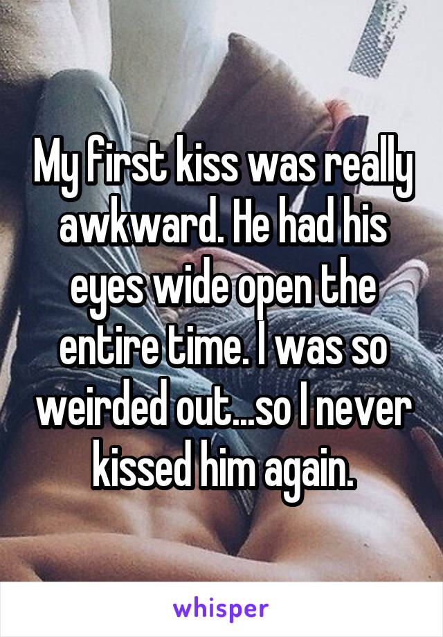 My first kiss was really awkward. He had his eyes wide open the entire time. I was so weirded out...so I never kissed him again.