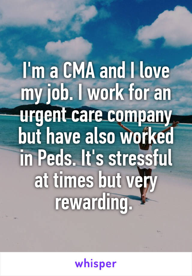 I'm a CMA and I love my job. I work for an urgent care company but have also worked in Peds. It's stressful at times but very rewarding. 