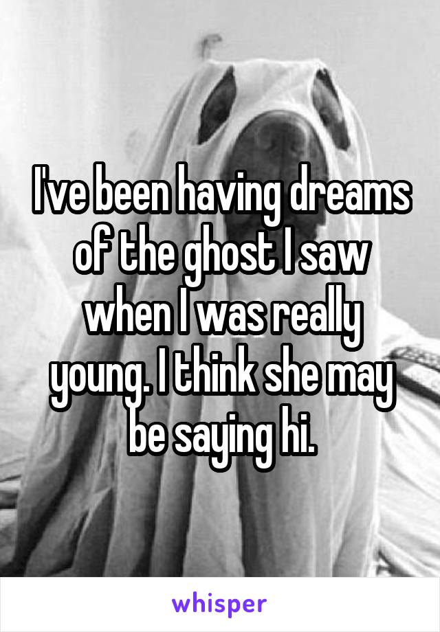 I've been having dreams of the ghost I saw when I was really young. I think she may be saying hi.