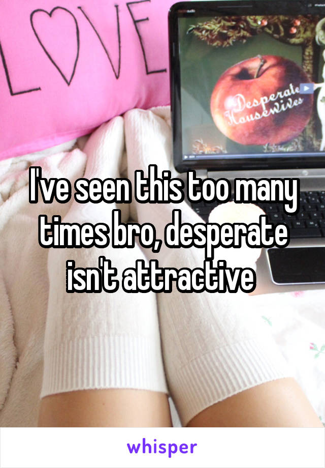 I've seen this too many times bro, desperate isn't attractive 