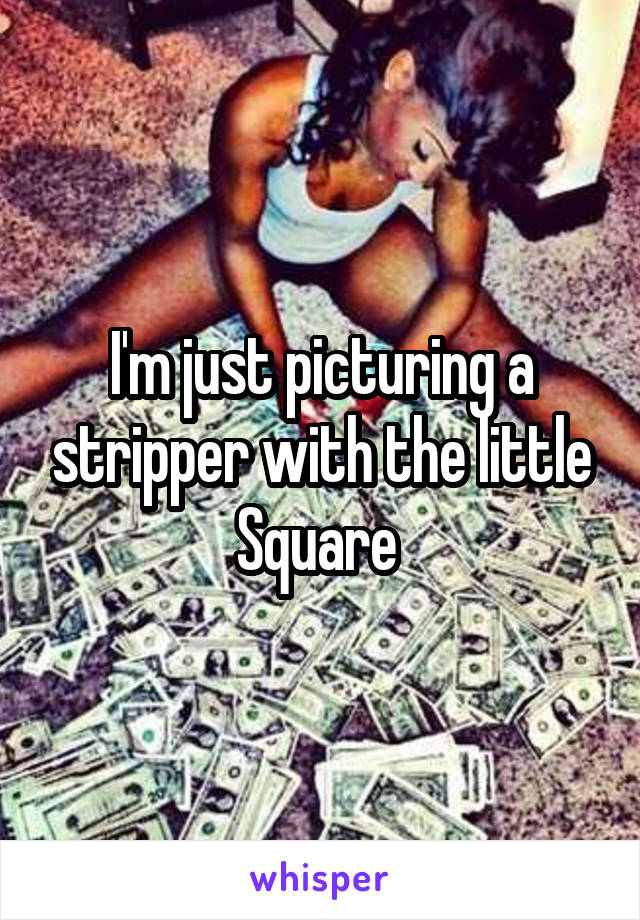 I'm just picturing a stripper with the little Square 