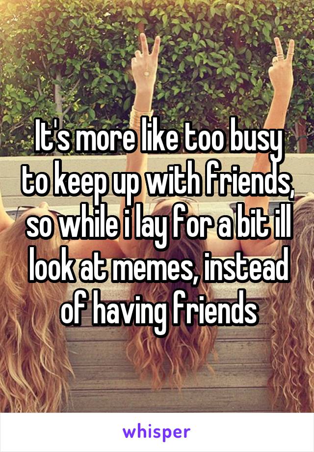 It's more like too busy to keep up with friends, so while i lay for a bit ill look at memes, instead of having friends