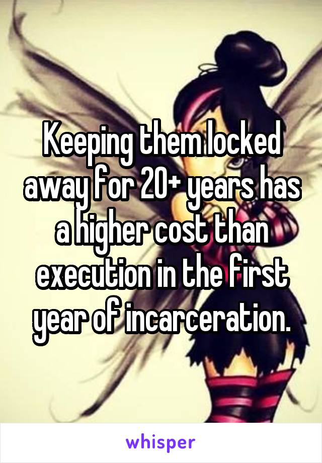 Keeping them locked away for 20+ years has a higher cost than execution in the first year of incarceration.