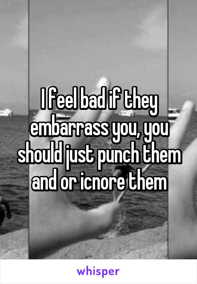 I feel bad if they embarrass you, you should just punch them and or icnore them