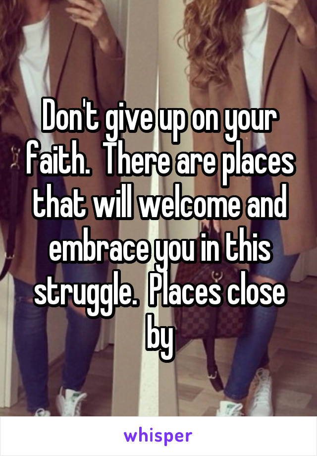 Don't give up on your faith.  There are places that will welcome and embrace you in this struggle.  Places close by