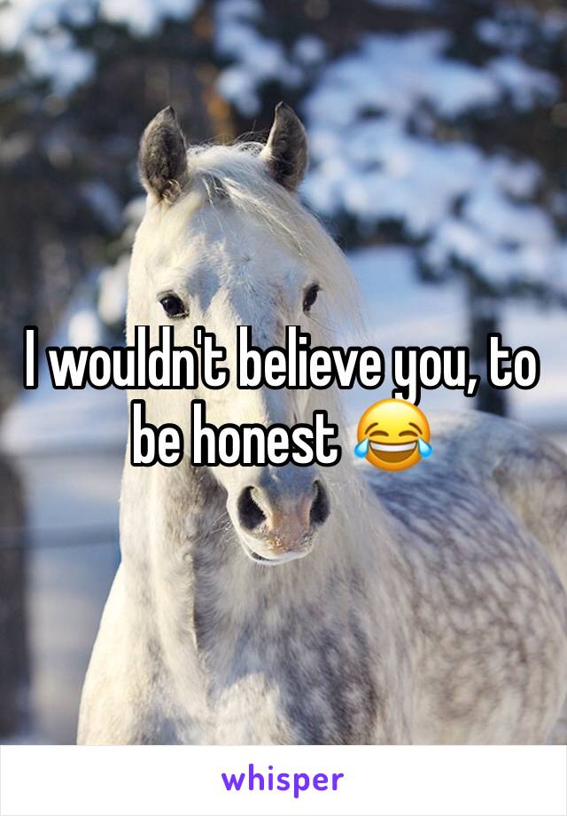 I wouldn't believe you, to be honest 😂