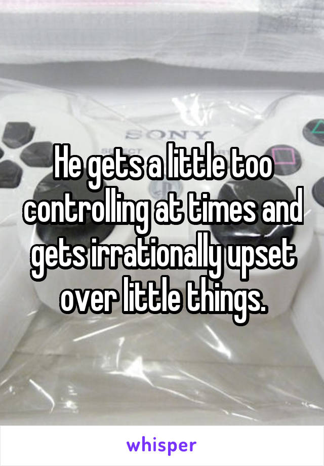 He gets a little too controlling at times and gets irrationally upset over little things.