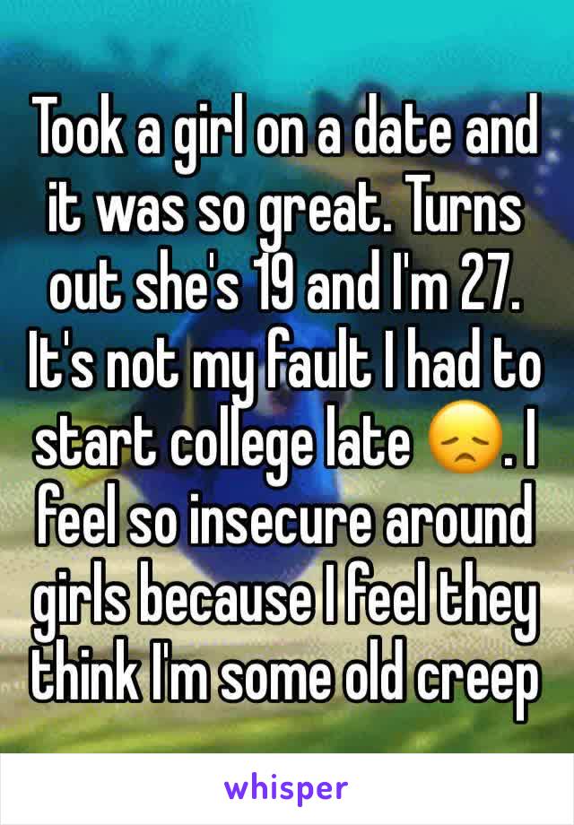 Took a girl on a date and it was so great. Turns out she's 19 and I'm 27. It's not my fault I had to start college late 😞. I feel so insecure around girls because I feel they think I'm some old creep