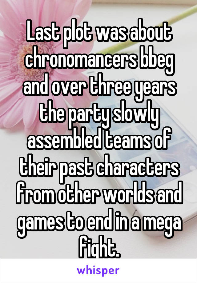 Last plot was about chronomancers bbeg and over three years the party slowly assembled teams of their past characters from other worlds and games to end in a mega fight.