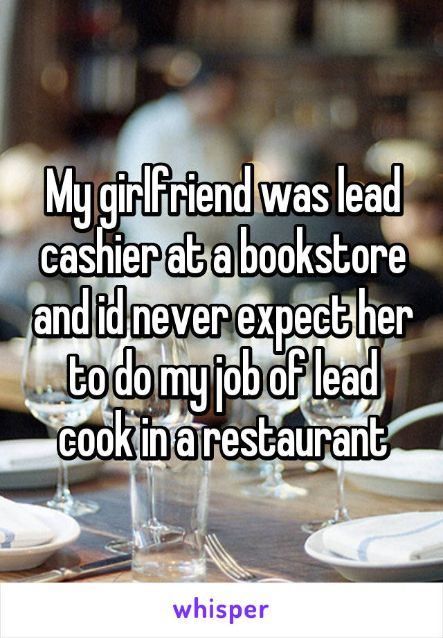 My girlfriend was lead cashier at a bookstore and id never expect her to do my job of lead cook in a restaurant