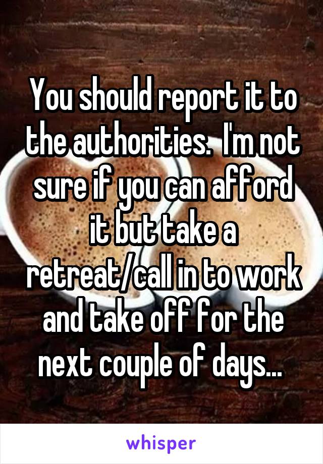 You should report it to the authorities.  I'm not sure if you can afford it but take a retreat/call in to work and take off for the next couple of days... 