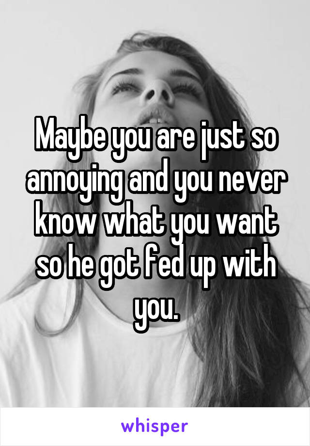 Maybe you are just so annoying and you never know what you want so he got fed up with you.