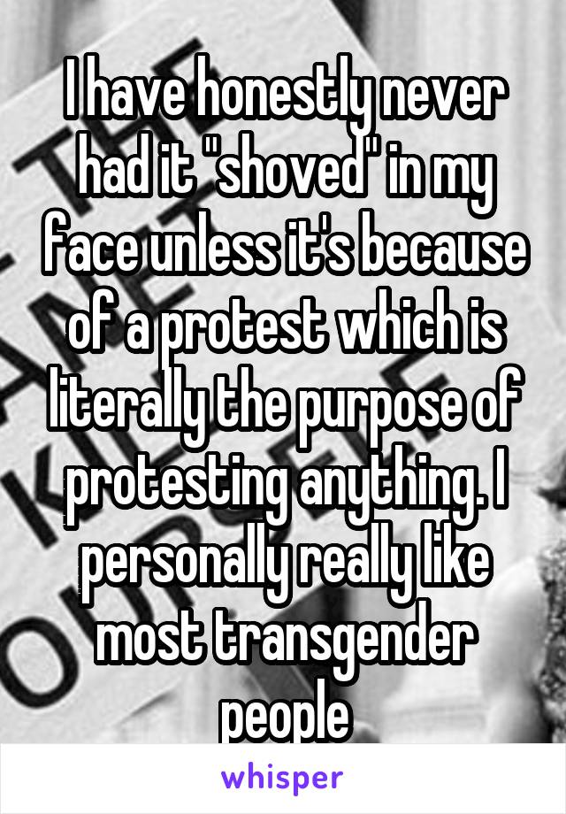 I have honestly never had it "shoved" in my face unless it's because of a protest which is literally the purpose of protesting anything. I personally really like most transgender people