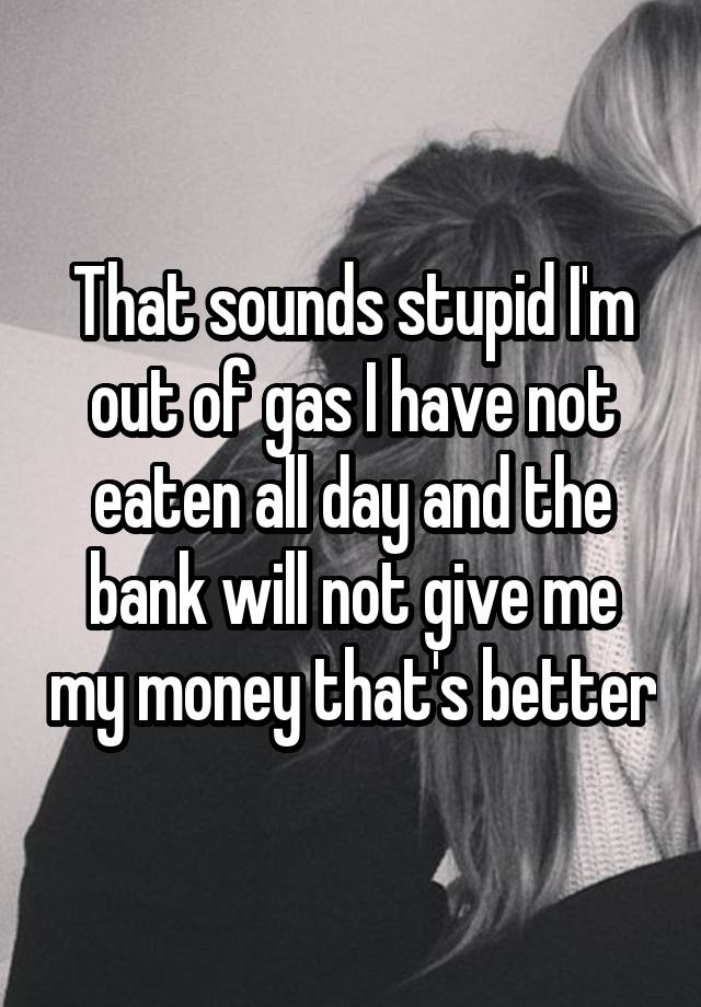 that-sounds-stupid-i-m-out-of-gas-i-have-not-eaten-all-day-and-the-bank