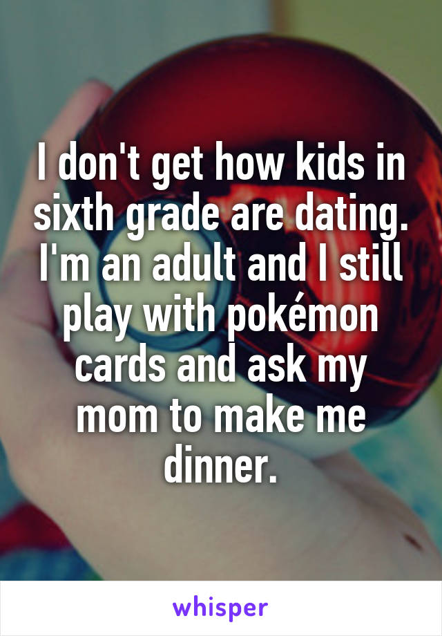 I don't get how kids in sixth grade are dating.
I'm an adult and I still play with pokémon cards and ask my mom to make me dinner.