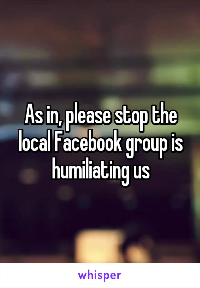 As in, please stop the local Facebook group is humiliating us