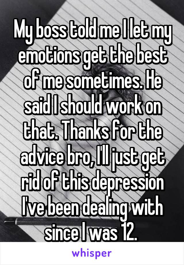 My boss told me I let my emotions get the best of me sometimes. He said I should work on that. Thanks for the advice bro, I'll just get rid of this depression I've been dealing with since I was 12. 