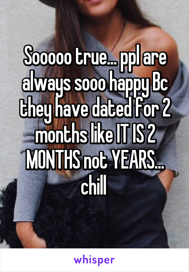 Sooooo true... ppl are always sooo happy Bc they have dated for 2 months like IT IS 2 MONTHS not YEARS... chill 
