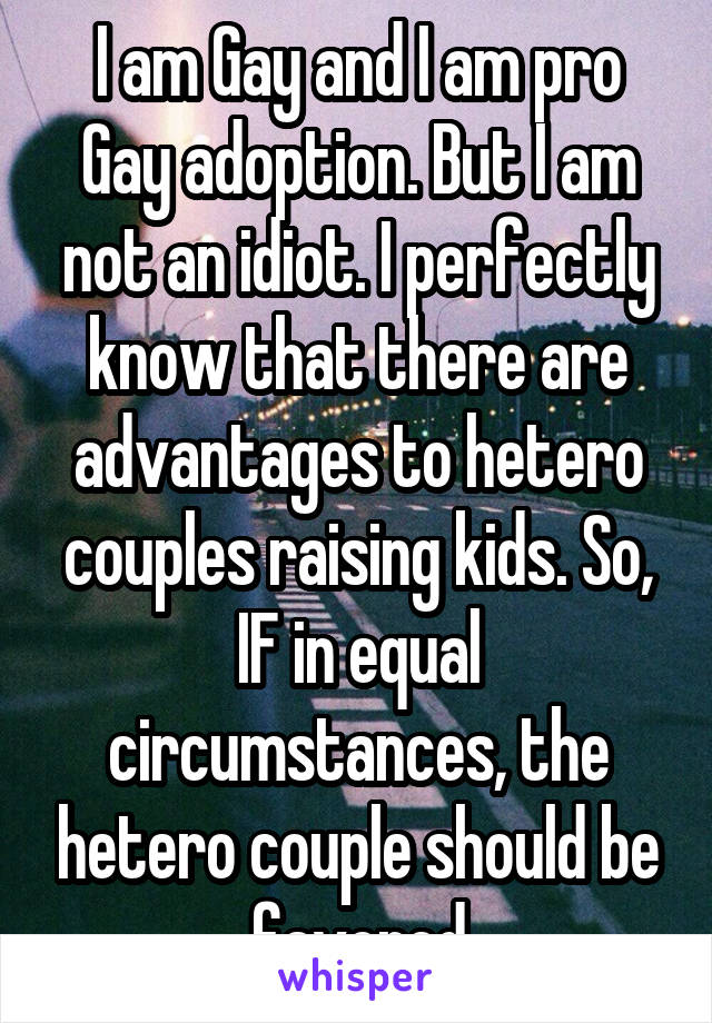 I am Gay and I am pro Gay adoption. But I am not an idiot. I perfectly know that there are advantages to hetero couples raising kids. So, IF in equal circumstances, the hetero couple should be favored