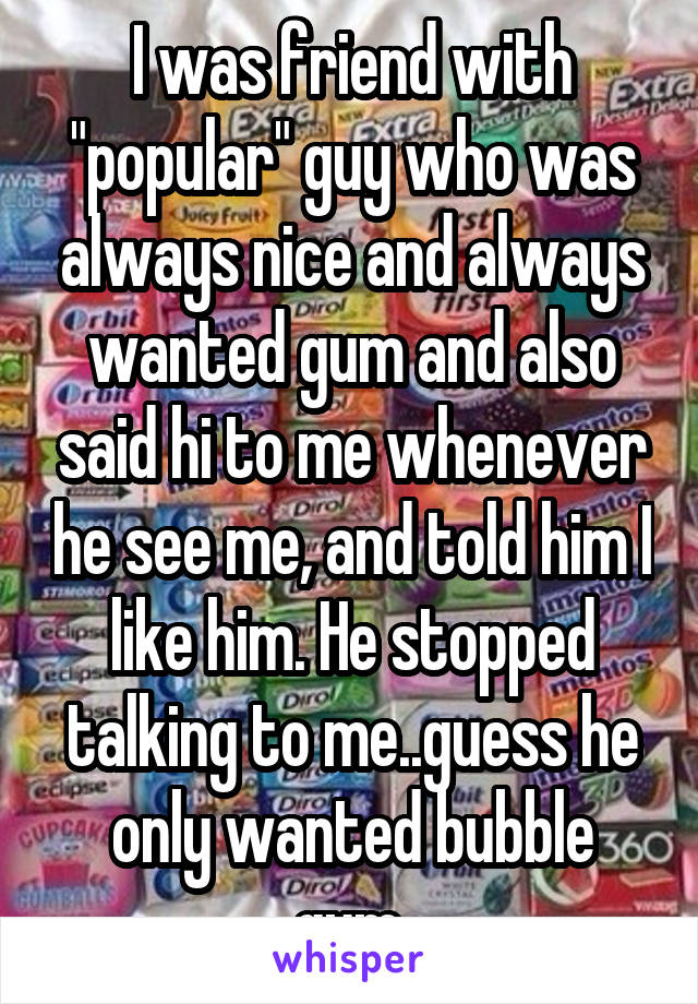 I was friend with "popular" guy who was always nice and always wanted gum and also said hi to me whenever he see me, and told him I like him. He stopped talking to me..guess he only wanted bubble gum.