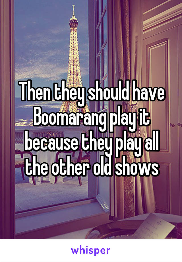 Then they should have Boomarang play it because they play all the other old shows