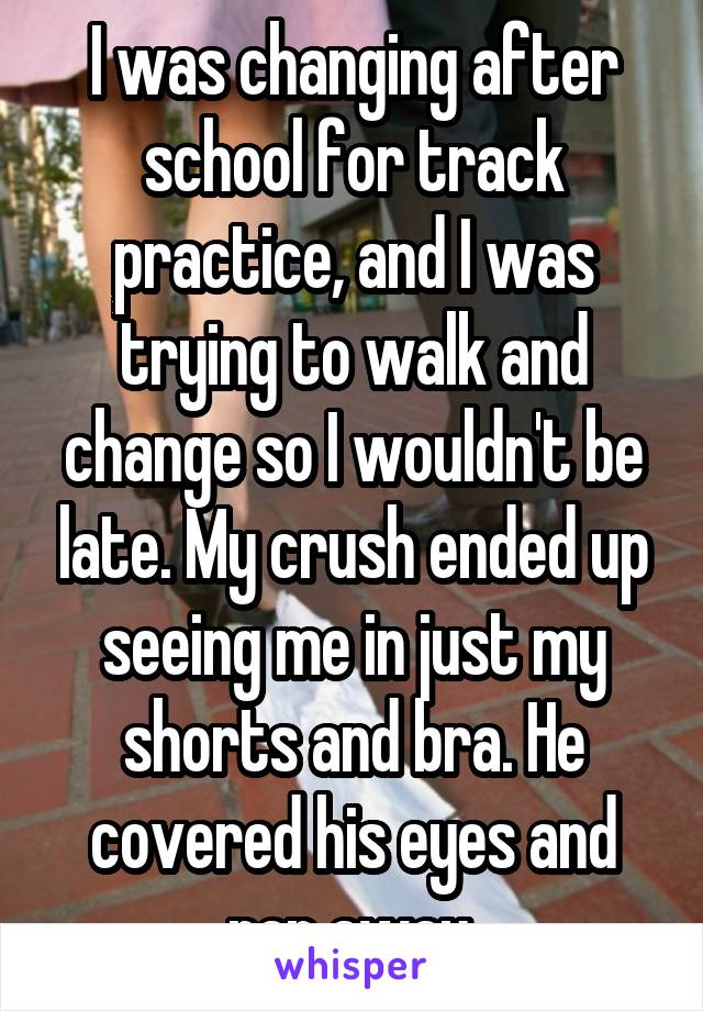 I was changing after school for track practice, and I was trying to walk and change so I wouldn't be late. My crush ended up seeing me in just my shorts and bra. He covered his eyes and ran away.