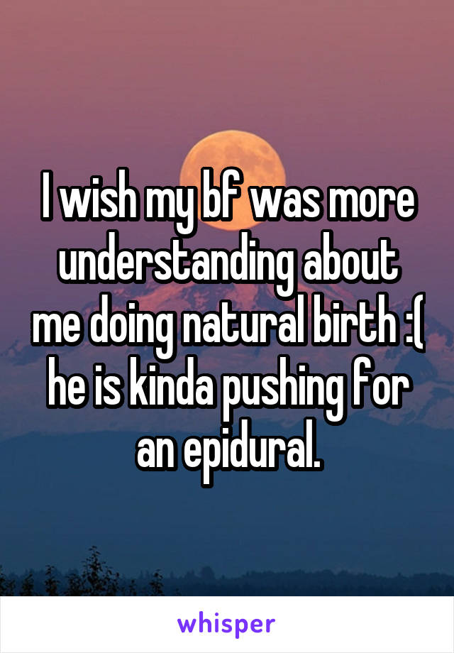 I wish my bf was more understanding about me doing natural birth :( he is kinda pushing for an epidural.