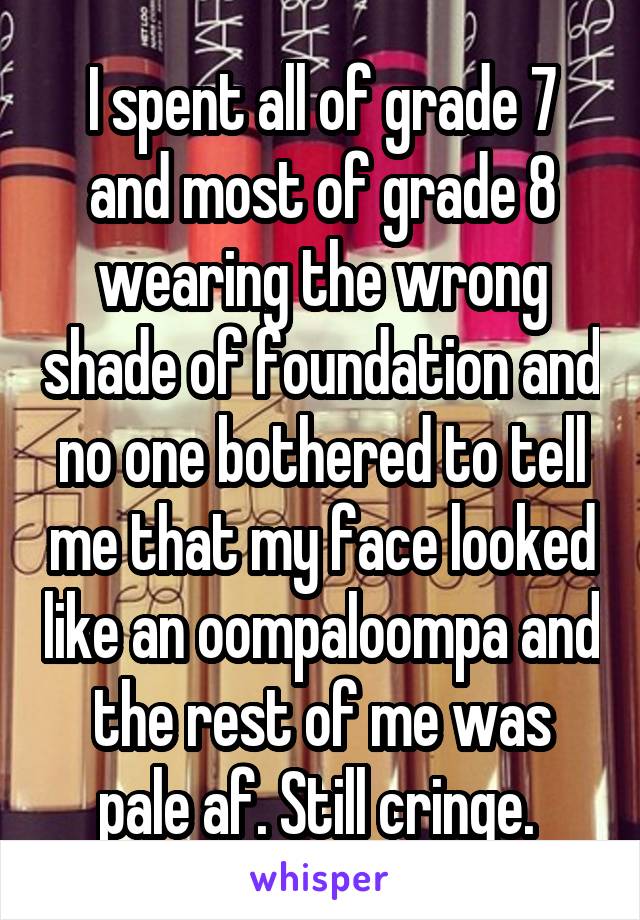 I spent all of grade 7 and most of grade 8 wearing the wrong shade of foundation and no one bothered to tell me that my face looked like an oompaloompa and the rest of me was pale af. Still cringe. 