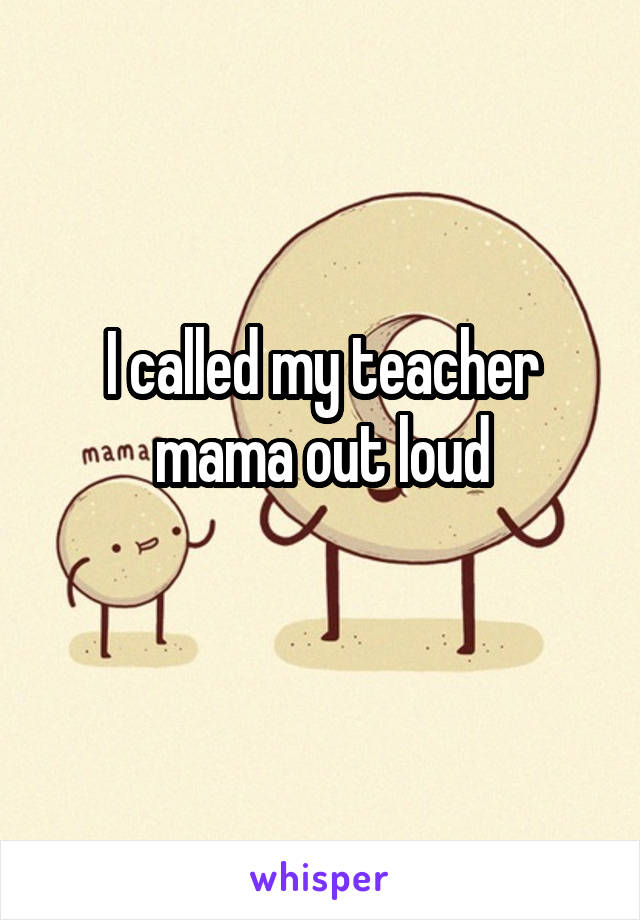 I called my teacher mama out loud
