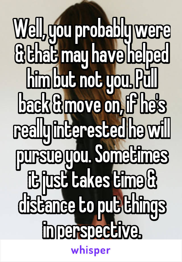 Well, you probably were & that may have helped him but not you. Pull back & move on, if he's really interested he will pursue you. Sometimes it just takes time & distance to put things in perspective.