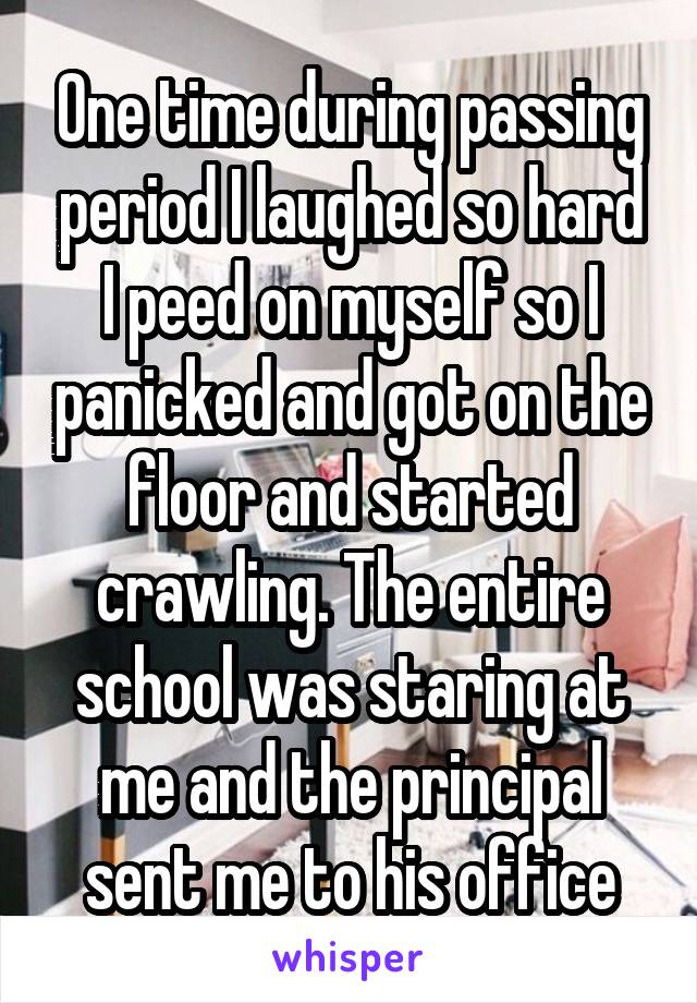 One time during passing period I laughed so hard I peed on myself so I panicked and got on the floor and started crawling. The entire school was staring at me and the principal sent me to his office