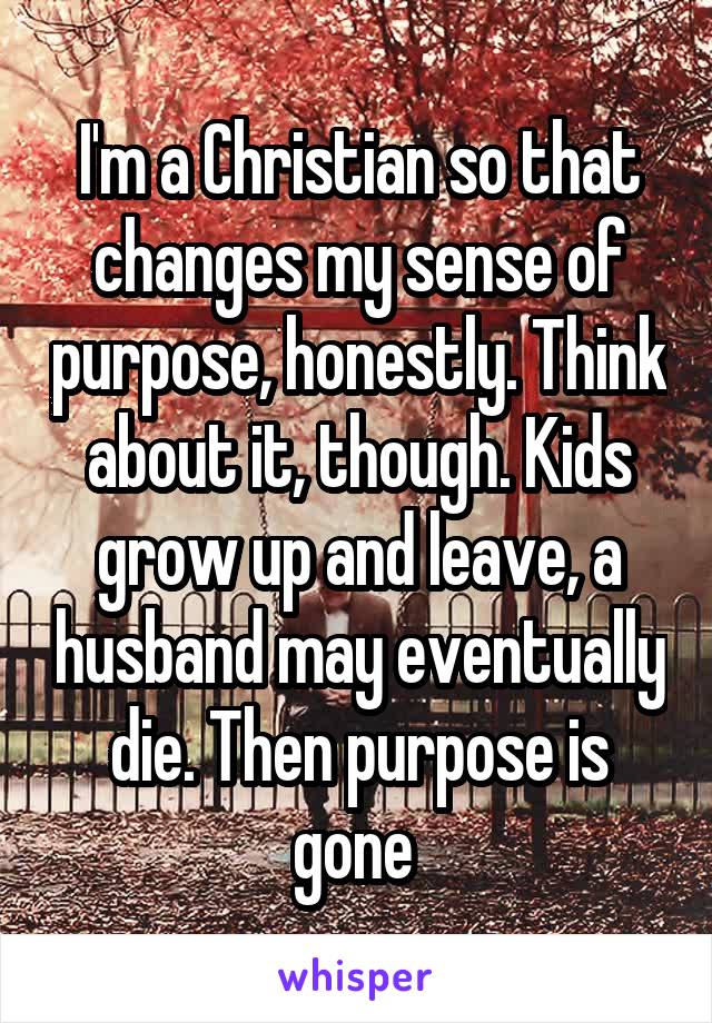 I'm a Christian so that changes my sense of purpose, honestly. Think about it, though. Kids grow up and leave, a husband may eventually die. Then purpose is gone 