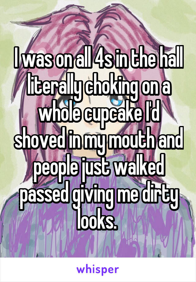 I was on all 4s in the hall literally choking on a whole cupcake I'd shoved in my mouth and people just walked passed giving me dirty looks. 