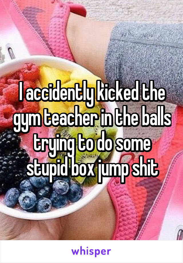 I accidently kicked the gym teacher in the balls trying to do some stupid box jump shit