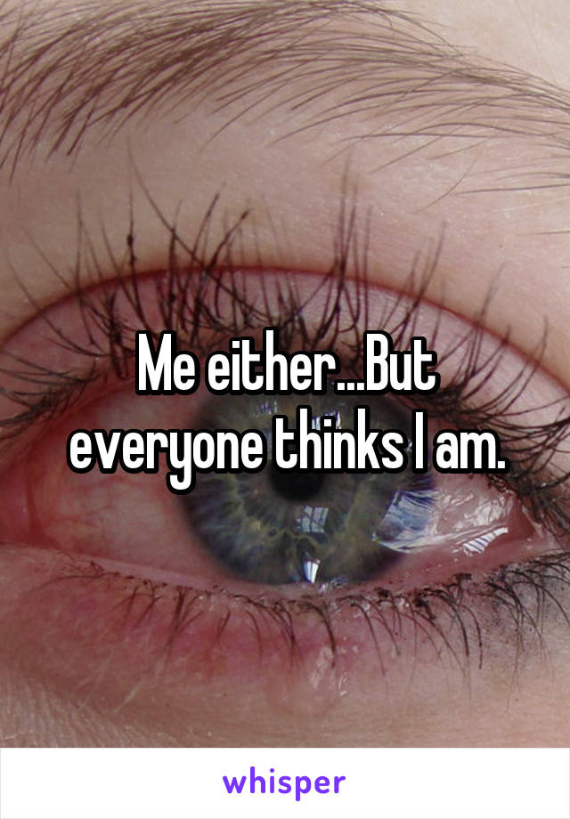 Me either...But everyone thinks I am.