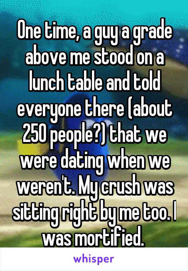 One time, a guy a grade above me stood on a lunch table and told everyone there (about 250 people?) that we were dating when we weren't. My crush was sitting right by me too. I was mortified. 