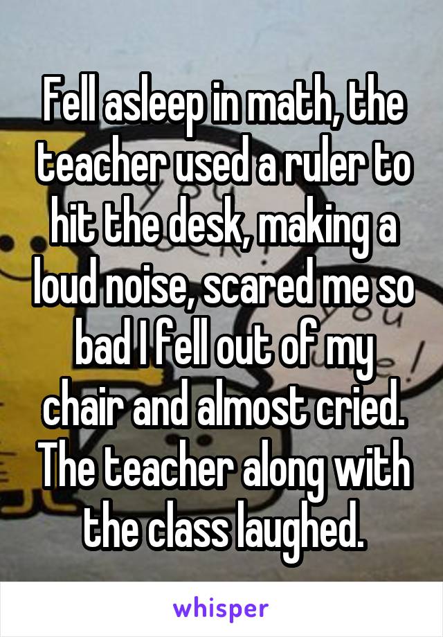 Fell asleep in math, the teacher used a ruler to hit the desk, making a loud noise, scared me so bad I fell out of my chair and almost cried. The teacher along with the class laughed.