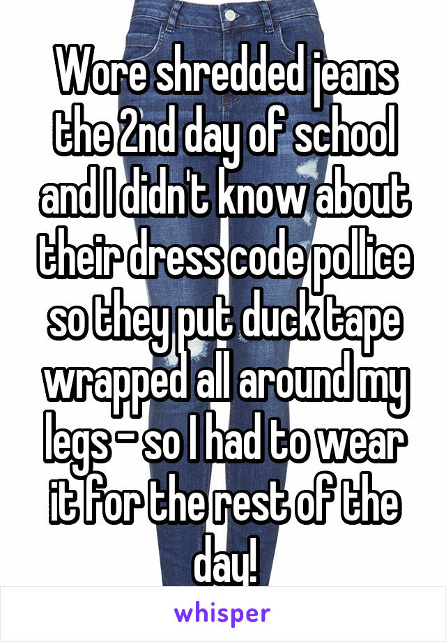 Wore shredded jeans the 2nd day of school and I didn't know about their dress code pollice so they put duck tape wrapped all around my legs - so I had to wear it for the rest of the day!