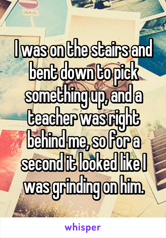 I was on the stairs and bent down to pick something up, and a teacher was right behind me, so for a second it looked like I was grinding on him.